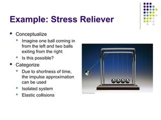 Example: Stress Reliever
 Conceptualize
 Imagine one ball coming in
from the left and two balls
exiting from the right
 Is this possible?
 Categorize
 Due to shortness of time,
the impulse approximation
can be used
 Isolated system
 Elastic collisions
 