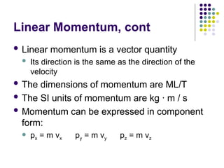 Linear Momentum, cont
 Linear momentum is a vector quantity
 Its direction is the same as the direction of the
velocity
 The dimensions of momentum are ML/T
 The SI units of momentum are kg · m / s
 Momentum can be expressed in component
form:
 px = m vx py = m vy pz = m vz
 