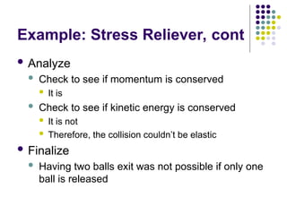 Example: Stress Reliever, cont
 Analyze
 Check to see if momentum is conserved
 It is
 Check to see if kinetic energy is conserved
 It is not
 Therefore, the collision couldn’t be elastic
 Finalize
 Having two balls exit was not possible if only one
ball is released
 