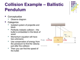 Collision Example – Ballistic
Pendulum
 Conceptualize
 Observe diagram
 Categorize
 Isolated system of projectile and
block
 Perfectly inelastic collision – the
bullet is embedded in the block of
wood
 Momentum equation will have
two unknowns
 Use conservation of energy from
the pendulum to find the velocity
just after the collision
 Then you can find the speed of
the bullet
 