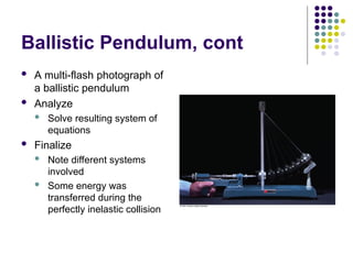 Ballistic Pendulum, cont
 A multi-flash photograph of
a ballistic pendulum
 Analyze
 Solve resulting system of
equations
 Finalize
 Note different systems
involved
 Some energy was
transferred during the
perfectly inelastic collision
 