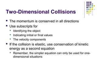 Two-Dimensional Collisions
 The momentum is conserved in all directions
 Use subscripts for
 Identifying the object
 Indicating initial or final values
 The velocity components
 If the collision is elastic, use conservation of kinetic
energy as a second equation
 Remember, the simpler equation can only be used for one-
dimensional situations
 