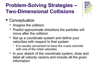 Problem-Solving Strategies –
Two-Dimensional Collisions
 Conceptualize
 Imagine the collision
 Predict approximate directions the particles will
move after the collision
 Set up a coordinate system and define your
velocities with respect to that system
 It is usually convenient to have the x-axis coincide
with one of the initial velocities
 In your sketch of the coordinate system, draw and
label all velocity vectors and include all the given
information
 