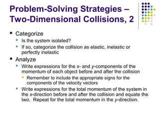 Problem-Solving Strategies –
Two-Dimensional Collisions, 2
 Categorize
 Is the system isolated?
 If so, categorize the collision as elastic, inelastic or
perfectly inelastic
 Analyze
 Write expressions for the x- and y-components of the
momentum of each object before and after the collision
 Remember to include the appropriate signs for the
components of the velocity vectors
 Write expressions for the total momentum of the system in
the x-direction before and after the collision and equate the
two. Repeat for the total momentum in the y-direction.
 