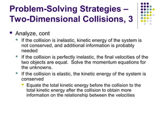 Problem-Solving Strategies –
Two-Dimensional Collisions, 3
 Analyze, cont
 If the collision is inelastic, kinetic energy of the system is
not conserved, and additional information is probably
needed
 If the collision is perfectly inelastic, the final velocities of the
two objects are equal. Solve the momentum equations for
the unknowns.
 If the collision is elastic, the kinetic energy of the system is
conserved
 Equate the total kinetic energy before the collision to the
total kinetic energy after the collision to obtain more
information on the relationship between the velocities
 