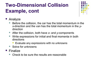 Two-Dimensional Collision
Example, cont
 Analyze
 Before the collision, the car has the total momentum in the
x-direction and the van has the total momentum in the y-
direction
 After the collision, both have x- and y-components
 Write expressions for initial and final momenta in both
directions
 Evaluate any expressions with no unknowns
 Solve for unknowns
 Finalize
 Check to be sure the results are reasonable
 