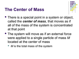 The Center of Mass
 There is a special point in a system or object,
called the center of mass, that moves as if
all of the mass of the system is concentrated
at that point
 The system will move as if an external force
were applied to a single particle of mass M
located at the center of mass
 M is the total mass of the system
 