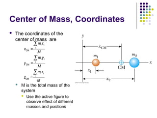 Center of Mass, Coordinates
 The coordinates of the
center of mass are
 M is the total mass of the
system
 Use the active figure to
observe effect of different
masses and positions
CM
CM
CM
i i
i
i i
i
i i
i
m x
x
M
m y
y
M
m z
z
M






 