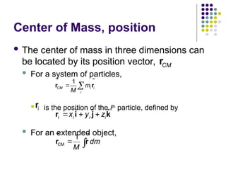 Center of Mass, position
 The center of mass in three dimensions can
be located by its position vector,
 For a system of particles,
 is the position of the ith
particle, defined by
 For an extended object,
CM
1
dm
M
 
r r
 
ˆ ˆ ˆ
i i i i
x y z
  
r i j k
CM
r

1
CM i i
i
m
M
 
r r
 
i
r

 