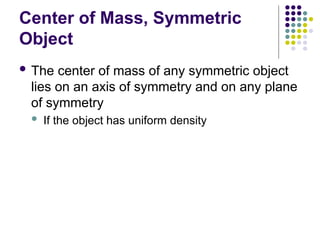 Center of Mass, Symmetric
Object
 The center of mass of any symmetric object
lies on an axis of symmetry and on any plane
of symmetry
 If the object has uniform density
 