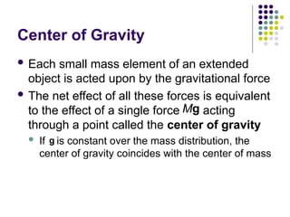 Center of Gravity
 Each small mass element of an extended
object is acted upon by the gravitational force
 The net effect of all these forces is equivalent
to the effect of a single force acting
through a point called the center of gravity
 If is constant over the mass distribution, the
center of gravity coincides with the center of mass
Mg

g

 