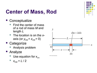 Center of Mass, Rod
 Conceptualize
 Find the center of mass
of a rod of mass M and
length L
 The location is on the x-
axis (or yCM = zCM = 0)
 Categorize
 Analysis problem
 Analyze
 Use equation for xcm
 xCM = L / 2
 