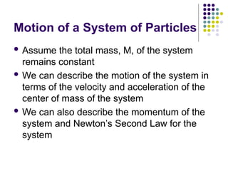 Motion of a System of Particles
 Assume the total mass, M, of the system
remains constant
 We can describe the motion of the system in
terms of the velocity and acceleration of the
center of mass of the system
 We can also describe the momentum of the
system and Newton’s Second Law for the
system
 
