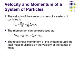 Velocity and Momentum of a
System of Particles
 The velocity of the center of mass of a system of
particles is
 The momentum can be expressed as
 The total linear momentum of the system equals the
total mass multiplied by the velocity of the center of
mass
CM
CM
1
i i
i
d
m
dt M
  
r
v v

 
CM tot
i i i
i i
M m
  
 
v v p p
 
 
 