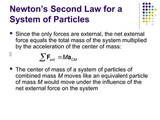 Newton’s Second Law for a
System of Particles
 Since the only forces are external, the net external
force equals the total mass of the system multiplied
by the acceleration of the center of mass:

 The center of mass of a system of particles of
combined mass M moves like an equivalent particle
of mass M would move under the influence of the
net external force on the system
ext CM
M

F a
 
 