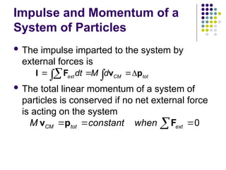 Impulse and Momentum of a
System of Particles
 The impulse imparted to the system by
external forces is
 The total linear momentum of a system of
particles is conserved if no net external force
is acting on the system
ext CM tot
dt M d
  

 
I F v p
  

0
CM tot ext
M constant when
  

v p F



 