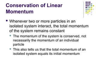 Conservation of Linear
Momentum
 Whenever two or more particles in an
isolated system interact, the total momentum
of the system remains constant
 The momentum of the system is conserved, not
necessarily the momentum of an individual
particle
 This also tells us that the total momentum of an
isolated system equals its initial momentum
 