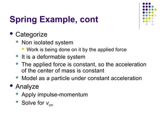 Spring Example, cont
 Categorize
 Non isolated system
 Work is being done on it by the applied force
 It is a deformable system
 The applied force is constant, so the acceleration
of the center of mass is constant
 Model as a particle under constant acceleration
 Analyze
 Apply impulse-momentum
 Solve for vcm
 