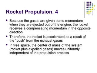 Rocket Propulsion, 4
 Because the gases are given some momentum
when they are ejected out of the engine, the rocket
receives a compensating momentum in the opposite
direction
 Therefore, the rocket is accelerated as a result of
the “push” from the exhaust gases
 In free space, the center of mass of the system
(rocket plus expelled gases) moves uniformly,
independent of the propulsion process
 