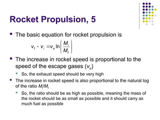 Rocket Propulsion, 5
 The basic equation for rocket propulsion is
 The increase in rocket speed is proportional to the
speed of the escape gases (ve)
 So, the exhaust speed should be very high
 The increase in rocket speed is also proportional to the natural log
of the ratio Mi/Mf
 So, the ratio should be as high as possible, meaning the mass of
the rocket should be as small as possible and it should carry as
much fuel as possible
ln i
f i e
f
M
v v v
M
 
   
 
 