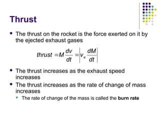 Thrust
 The thrust on the rocket is the force exerted on it by
the ejected exhaust gases
 The thrust increases as the exhaust speed
increases
 The thrust increases as the rate of change of mass
increases
 The rate of change of the mass is called the burn rate
e
dv dM
thrust M v
dt dt
 
 