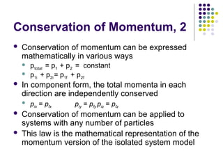 Conservation of Momentum, 2
 Conservation of momentum can be expressed
mathematically in various ways


 In component form, the total momenta in each
direction are independently conserved
 pix = pfx piy = pfy piz = pfz
 Conservation of momentum can be applied to
systems with any number of particles
 This law is the mathematical representation of the
momentum version of the isolated system model
total 1 2
p = p + p = constant
  
1i 2i 1f 2f
p + p = p + p
   
 