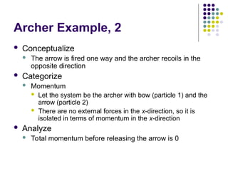 Archer Example, 2
 Conceptualize
 The arrow is fired one way and the archer recoils in the
opposite direction
 Categorize
 Momentum
 Let the system be the archer with bow (particle 1) and the
arrow (particle 2)
 There are no external forces in the x-direction, so it is
isolated in terms of momentum in the x-direction
 Analyze
 Total momentum before releasing the arrow is 0
 
