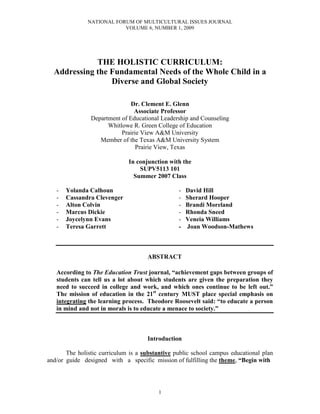 NATIONAL FORUM OF MULTICULTURAL ISSUES JOURNAL
VOLUME 6, NUMBER 1, 2009
1
THE HOLISTIC CURRICULUM:
Addressing the Fundamental Needs of the Whole Child in a
Diverse and Global Society
Dr. Clement E. Glenn
Associate Professor
Department of Educational Leadership and Counseling
Whitlowe R. Green College of Education
Prairie View A&M University
Member of the Texas A&M University System
Prairie View, Texas
In conjunction with the
SUPV5113 101
Summer 2007 Class
- Yolanda Calhoun - David Hill
- Cassandra Clevenger - Sherard Hooper
- Alton Colvin - Brandi Moreland
- Marcus Dickie - Rhonda Sneed
- Joycelynn Evans - Veneia Williams
- Teresa Garrett - Joan Woodson-Mathews
ABSTRACT
According to The Education Trust journal, “achievement gaps between groups of
students can tell us a lot about which students are given the preparation they
need to succeed in college and work, and which ones continue to be left out.”
The mission of education in the 21st
century MUST place special emphasis on
integrating the learning process. Theodore Roosevelt said: “to educate a person
in mind and not in morals is to educate a menace to society.”
Introduction
The holistic curriculum is a substantive public school campus educational plan
and/or guide designed with a specific mission of fulfilling the theme, “Begin with
 