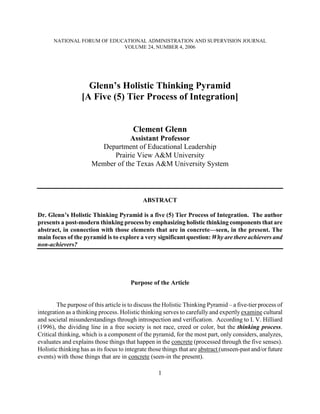 NATIONAL FORUM OF EDUCATIONAL ADMINISTRATION AND SUPERVISION JOURNAL
                            VOLUME 24, NUMBER 4, 2006




                    Glenn’s Holistic Thinking Pyramid
                  [A Five (5) Tier Process of Integration]


                                        Clement Glenn
                                   Assistant Professor
                         Department of Educational Leadership
                             Prairie View A&M University
                       Member of the Texas A&M University System



                                             ABSTRACT

Dr. Glenn’s Holistic Thinking Pyramid is a five (5) Tier Process of Integration. The author
presents a post-modern thinking process by emphasizing holistic thinking components that are
abstract, in connection with those elements that are in concrete—seen, in the present. The
main focus of the pyramid is to explore a very significant question: Why are there achievers and
non-achievers?




                                       Purpose of the Article


        The purpose of this article is to discuss the Holistic Thinking Pyramid – a five-tier process of
integration as a thinking process. Holistic thinking serves to carefully and expertly examine cultural
and societal misunderstandings through introspection and verification. According to I. V. Hilliard
(1996), the dividing line in a free society is not race, creed or color, but the thinking process.
Critical thinking, which is a component of the pyramid, for the most part, only considers, analyzes,
evaluates and explains those things that happen in the concrete (processed through the five senses).
Holistic thinking has as its focus to integrate those things that are abstract (unseen-past and/or future
events) with those things that are in concrete (seen-in the present).

                                                   1
 