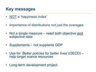 Key messages
• NOT a ‘happiness index’
• Importance of distributions not just the averages
• Not a single measure – need both objective and
subjective data
• Supplements – not supplants GDP
• Use for ‘Better policies for better lives’ (OECD) –
help target scarce resources
• Long-term development project
 
