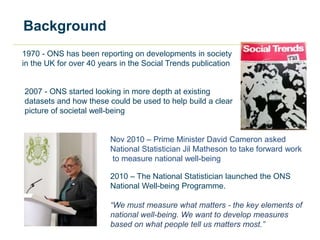 Background
1970 - ONS has been reporting on developments in society
in the UK for over 40 years in the Social Trends publication
2007 - ONS started looking in more depth at existing
datasets and how these could be used to help build a clear
picture of societal well-being
2010 – The National Statistician launched the ONS
National Well-being Programme.
“We must measure what matters - the key elements of
national well-being. We want to develop measures
based on what people tell us matters most.”
Nov 2010 – Prime Minister David Cameron asked
National Statistician Jil Matheson to take forward work
to measure national well-being
 
