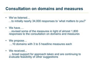 Consultation on domains and measures
• We’ve listened…
…to initially nearly 34,000 responses to ‘what matters to you?’
• We have….
…revised some of the measures in light of almost 1,800
responses to the consultation on domains and measures
• We propose…
…10 domains with 3 to 5 headline measures each
• We received...
,,, broad support for approach taken and are continuing to
evaluate feasibility of other suggestions
 