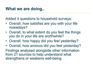 What we are doing..
Added 4 questions to household surveys:
• Overall, how satisfies are you with your life
nowadays?
• Overall, to what extent do you feel the things
you do in your life are worthwhile?
• Overall, how happy did you feel yesterday?
• Overall, how anxious did you feel yesterday?
Findings analysed alongside other information
from 21 sources to help understand what
strengthens or weakens well-being
 