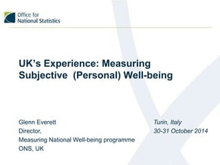 UK’s Experience: Measuring 
Subjective (Personal) Well-being 
Glenn Everett 
Director, 
Measuring National Well-being programme 
ONS, UK 
Turin, Italy 
30-31 October 2014 
 