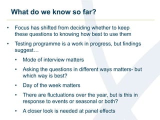 What do we know so far? 
• Focus has shifted from deciding whether to keep 
these questions to knowing how best to use them 
• Testing programme is a work in progress, but findings 
suggest… 
• Mode of interview matters 
• Asking the questions in different ways matters- but 
which way is best? 
• Day of the week matters 
• There are fluctuations over the year, but is this in 
response to events or seasonal or both? 
• A closer look is needed at panel effects 
 