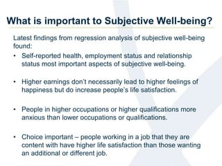 What is important to Subjective Well-being? 
Latest findings from regression analysis of subjective well-being 
found: 
• Self-reported health, employment status and relationship 
status most important aspects of subjective well-being. 
• Higher earnings don’t necessarily lead to higher feelings of 
happiness but do increase people’s life satisfaction. 
• People in higher occupations or higher qualifications more 
anxious than lower occupations or qualifications. 
• Choice important – people working in a job that they are 
content with have higher life satisfaction than those wanting 
an additional or different job. 
 