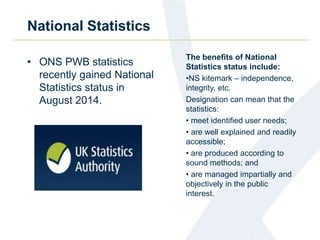 National Statistics 
• ONS PWB statistics 
recently gained National 
Statistics status in 
August 2014. 
The benefits of National 
Statistics status include: 
•NS kitemark – independence, 
integrity, etc. 
Designation can mean that the 
statistics: 
• meet identified user needs; 
• are well explained and readily 
accessible; 
• are produced according to 
sound methods; and 
• are managed impartially and 
objectively in the public 
interest. 
 