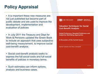 Policy Appraisal 
• It is important these new measures are 
not just published but become part of 
public debate and are used to improve the 
development, implementation and 
evaluation of policies 
• In July 2011 the Treasury and Dept for 
Work & Pensions updated the Green Book 
to include an approach that uses subjective 
well-being measurement, to improve social 
cost-benefit analysis. 
• Social cost-benefit analysis seeks to 
express the full social costs and full social 
benefits of policies in monetary terms. 
• Such estimates can inform options, 
analysis and business cases. 
 