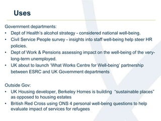 Uses 
Government departments: 
• Dept of Health’s alcohol strategy - considered national well-being. 
• Civil Service People survey - insights into staff well-being help steer HR 
policies. 
• Dept of Work & Pensions assessing impact on the well-being of the very-long- 
term unemployed. 
• UK about to launch ‘What Works Centre for Well-being’ partnership 
between ESRC and UK Government departments 
Outside Gov: 
• UK Housing developer, Berkeley Homes is building “sustainable places” 
as opposed to housing estates 
• British Red Cross using ONS 4 personal well-being questions to help 
evaluate impact of services for refugees 
 