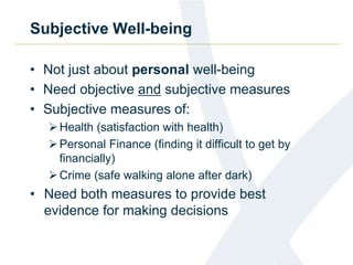 Subjective Well-being 
• Not just about personal well-being 
• Need objective and subjective measures 
• Subjective measures of: 
Health (satisfaction with health) 
Personal Finance (finding it difficult to get by 
financially) 
 Crime (safe walking alone after dark) 
• Need both measures to provide best 
evidence for making decisions 
 