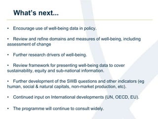 What’s next... 
• Encourage use of well-being data in policy. 
• Review and refine domains and measures of well-being, including 
assessment of change 
• Further research drivers of well-being. 
• Review framework for presenting well-being data to cover 
sustainability, equity and sub-national information. 
• Further development of the SWB questions and other indicators (eg 
human, social & natural capitals, non-market production, etc). 
• Continued input on International developments (UN, OECD, EU). 
• The programme will continue to consult widely. 
 