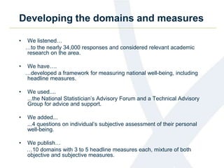 Developing the domains and measures 
• We listened… 
…to the nearly 34,000 responses and considered relevant academic 
research on the area. 
• We have…. 
…developed a framework for measuring national well-being, including 
headline measures. 
• We used.... 
...the National Statistician’s Advisory Forum and a Technical Advisory 
Group for advice and support. 
• We added... 
...4 questions on individual’s subjective assessment of their personal 
well-being. 
• We publish… 
…10 domains with 3 to 5 headline measures each, mixture of both 
objective and subjective measures. 
 