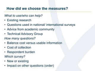 How did we choose the measures? 
What to use/who can help? 
• Existing research 
• Questions used in national/ international surveys 
• Advice from academic community 
• Technical Advisory Group 
How many questions? 
• Balance cost versus usable information 
• Cost of collection 
• Respondent burden 
Which survey? 
• New or existing 
• Impact on other questions (order) 
 