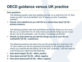 OECD guidance versus UK practice 
Core questions: 
The following question asks how satisfied you feel, on a scale from 0 to 10. Zero 
means you feel “not at all satisfied” and 10 means you feel “completely 
satisfied”. 
 Overall, how satisfied are you with life as a whole these days? [0-10] – 
primary measure. 
The following question asks how worthwhile you feel the things you do in your 
life are, on a scale from 0 to 10. Zero means you feel the things you do in your 
life are “not at all worthwhile”, and 10 means “completely worthwhile”. 
 Overall, to what extent do you feel the things you do in your life are 
worthwhile? [0-10] – eudaimonic. 
The following questions ask about how you felt yesterday on a scale from 0 to 
10. Zero means you did not experience the feeling “at all” yesterday while 10 
means you experienced the feeling “all of the time” yesterday. I will now read out 
a list of ways you might have felt yesterday. 
 How about happy? [0-10] – affect, positive 
 How about worried? [0-10] – affect, negative 
 How about depressed? [0-10] – affect, negative 
 