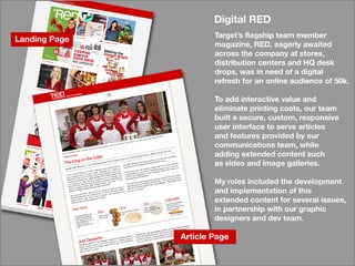 LandingPage
ArticlePage
DigitalRED
Target’sflagshipteam member
magazine,RED,eagerlyawaited
acrossthecompanyatstores,
distributioncentersandHQdesk
drops,wasinneedofadigital
refreshforanonlineaudienceof50k.
TToaddinteractivevalueand
eliminateprintingcosts,ourteam
builtasecure,custom,responsive
userinterfacetoservearticles
andfeaturesprovidedbyour
communicationsteam,while
addingextendedcontentsuch
asvideoandimagegalleries.asvideoandimagegalleries.
Myrolesincludedthedevelopment
andimplementationofthis
extendedcontentforseveralissues,
inpartnershipwithourgraphic
designersanddevteam.
 