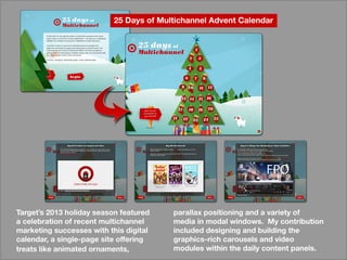 parallaxpositioningandavarietyof
mediainmodalwindows.Mycontribution
includeddesigningandbuildingthe
graphics-richcarouselsandvideo
moduleswithinthedailycontentpanels.
Target’s2013holidayseasonfeatured
acelebrationofrecentmultichannel
marketingsuccesseswiththisdigital
calendar,asingle-pagesiteoffering
treatslikeanimatedornaments,
25DaysofMultichannelAdventCalendar
 