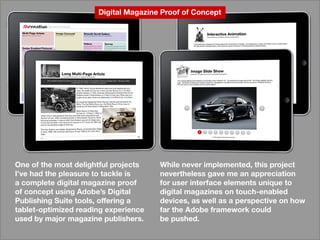 Whileneverimplemented,thisproject
neverthelessgavemeanappreciation
foruserinterfaceelementsuniqueto
digitalmagazinesontouch-enabled
devices,aswellasaperspectiveonhow
fartheAdobeframeworkcould
bepushed.bepushed.
Oneofthemostdelightfulprojects
I’vehadthepleasuretotackleis
acompletedigitalmagazineproof
ofconceptusingAdobe’sDigital
PublishingSuitetools,offeringa
tablet-optimizedreadingexperience
usedbymajormagazinepublishers.usedbymajormagazinepublishers.
DigitalMagazineProofofConcept
 