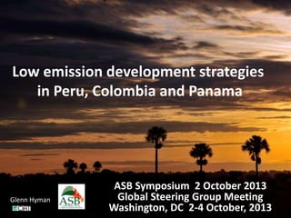 Low emission development strategies
in Peru, Colombia and Panama
ASB Symposium 2 October 2013
Global Steering Group Meeting
Washington, DC 2-4 October, 2013
Glenn Hyman
 