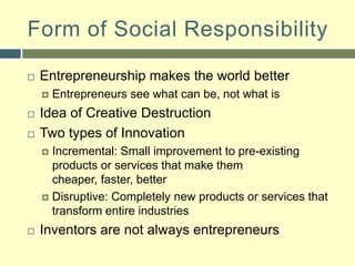 Form of Social ResponsibilityEntrepreneurship makes the world betterEntrepreneurs see what can be, not what is Idea of Creative DestructionTwo types of InnovationIncremental: Small improvement to pre-existing products or services that make them cheaper, faster, betterDisruptive: Completely new products or services that transform entire industriesInventors are not always entrepreneurs