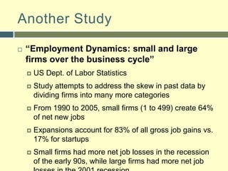 Another Study“Employment Dynamics: small and large firms over the business cycle”US Dept. of Labor StatisticsStudy attempts to address the skew in past data by dividing firms into many more categoriesFrom 1990 to 2005, small firms (1 to 499) create 64% of net new jobsExpansions account for 83% of all gross job gains vs. 17% for startupsSmall firms had more net job losses in the recession of the early 90s, while large firms had more net job losses in the 2001 recession